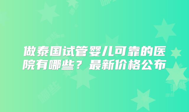 做泰国试管婴儿可靠的医院有哪些？最新价格公布