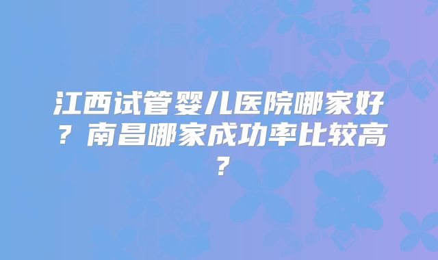 江西试管婴儿医院哪家好?南昌哪家成功率比较高?