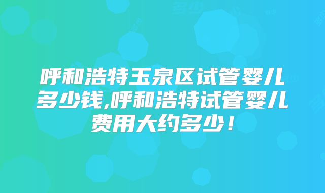 呼和浩特玉泉区试管婴儿多少钱,呼和浩特试管婴儿费用大约多少！