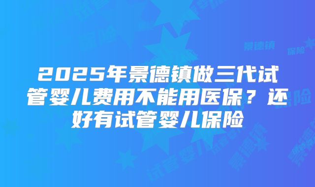 2025年景德镇做三代试管婴儿费用不能用医保？还好有试管婴儿保险
