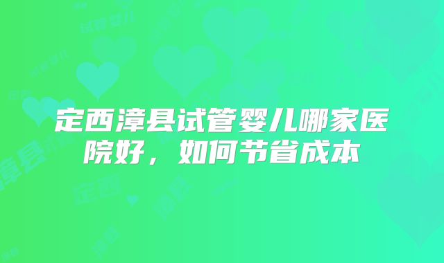定西漳县试管婴儿哪家医院好，如何节省成本