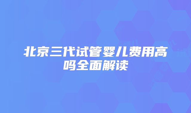 北京三代试管婴儿费用高吗全面解读