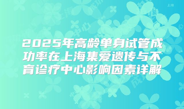 2025年高龄单身试管成功率在上海集爱遗传与不育诊疗中心影响因素详解