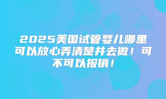 2025美国试管婴儿哪里可以放心弄清楚并去做!可不可以报销!