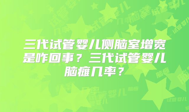 三代试管婴儿侧脑室增宽是咋回事？三代试管婴儿脑瘫几率？