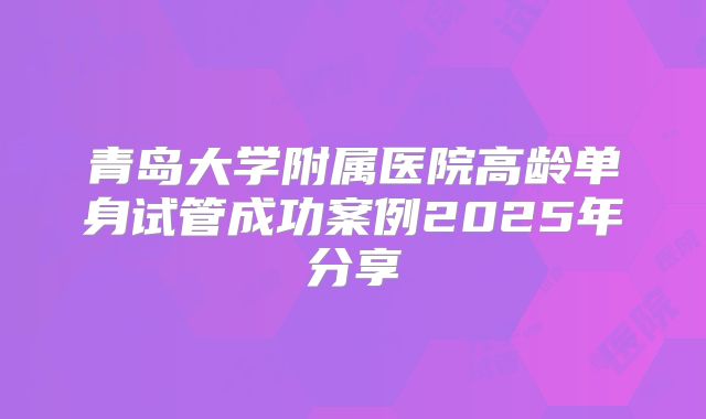 青岛大学附属医院高龄单身试管成功案例2025年分享