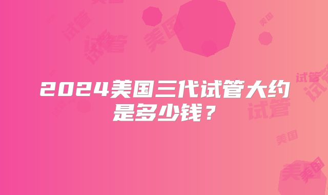 2024美国三代试管大约是多少钱？