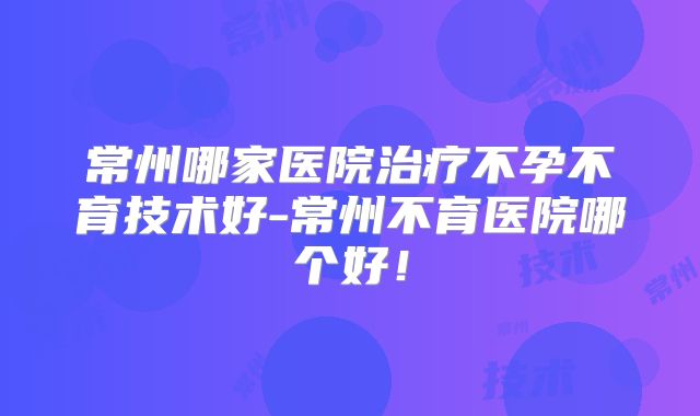 常州哪家医院治疗不孕不育技术好-常州不育医院哪个好！