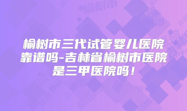 榆树市三代试管婴儿医院靠谱吗-吉林省榆树市医院是三甲医院吗！