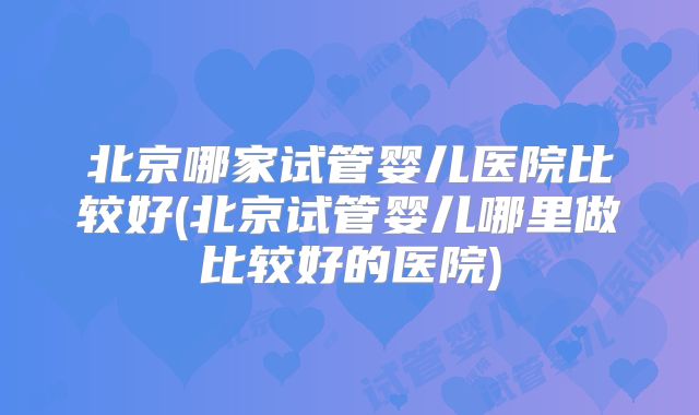 北京哪家试管婴儿医院比较好(北京试管婴儿哪里做比较好的医院)