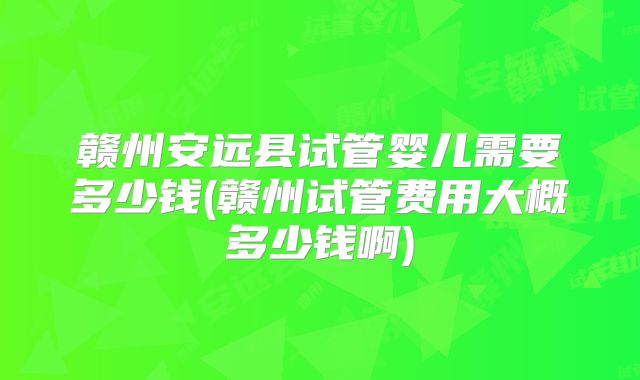 赣州安远县试管婴儿需要多少钱(赣州试管费用大概多少钱啊)