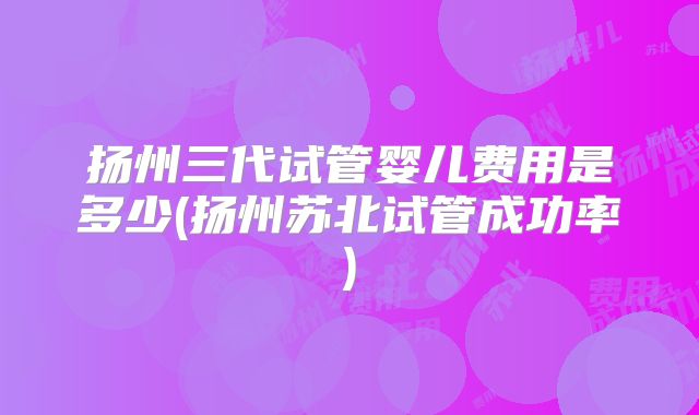 扬州三代试管婴儿费用是多少(扬州苏北试管成功率)