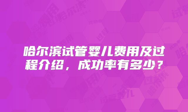 哈尔滨试管婴儿费用及过程介绍,成功率有多少?