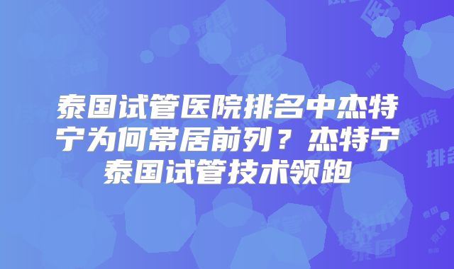 泰国试管医院排名中杰特宁为何常居前列？杰特宁泰国试管技术领跑