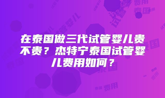 在泰国做三代试管婴儿贵不贵?杰特宁泰国试管婴儿费用如何?