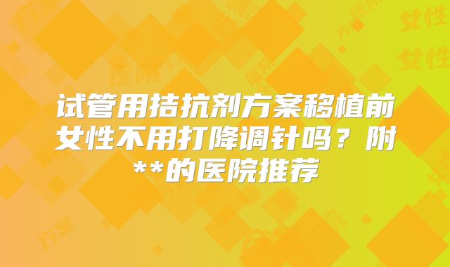 试管用拮抗剂方案移植前女性不用打降调针吗？附**的医院推荐