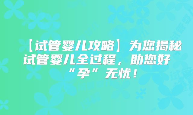 【试管婴儿攻略】为您揭秘试管婴儿全过程，助您好“孕”无忧！