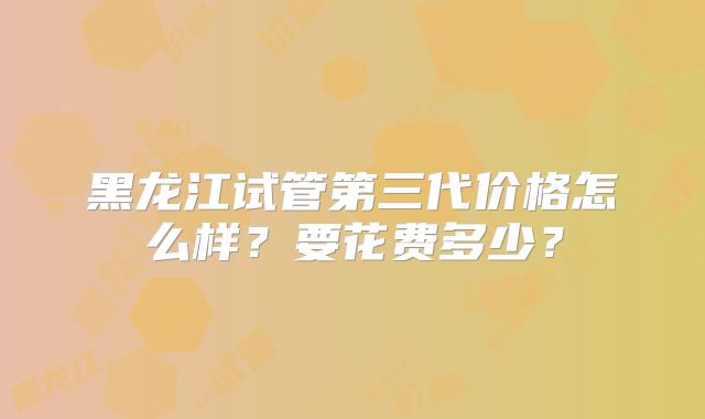 黑龙江试管第三代价格怎么样?要花费多少?
