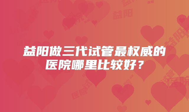 益阳做三代试管最权威的医院哪里比较好？