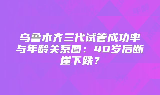 乌鲁木齐三代试管成功率与年龄关系图：40岁后断崖下跌？