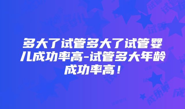 多大了试管多大了试管婴儿成功率高-试管多大年龄成功率高！