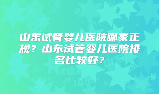 山东试管婴儿医院哪家正规？山东试管婴儿医院排名比较好？
