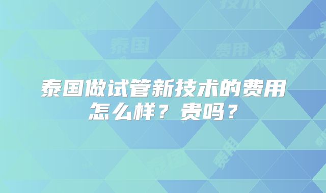 泰国做试管新技术的费用怎么样？贵吗？