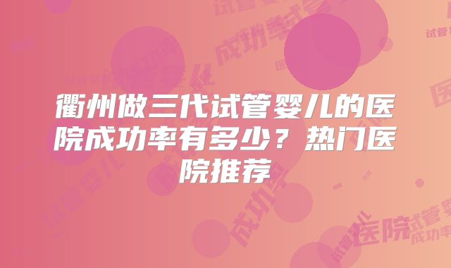 衢州做三代试管婴儿的医院成功率有多少？热门医院推荐