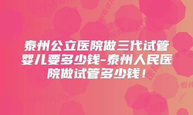 泰州公立医院做三代试管婴儿要多少钱-泰州人民医院做试管多少钱！