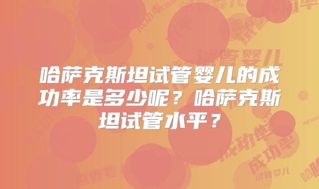 哈萨克斯坦试管婴儿的成功率是多少呢？哈萨克斯坦试管水平？