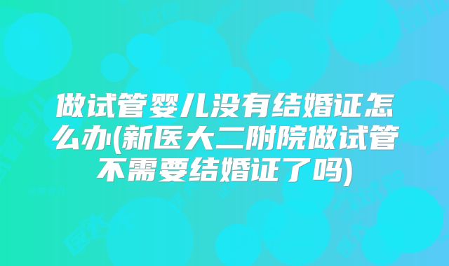 做试管婴儿没有结婚证怎么办(新医大二附院做试管不需要结婚证了吗)