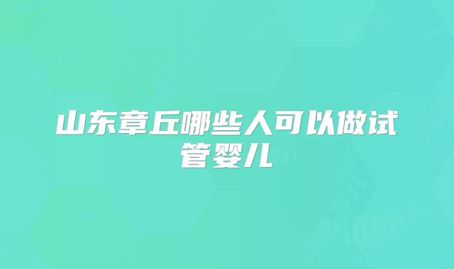 山东章丘哪些人可以做试管婴儿