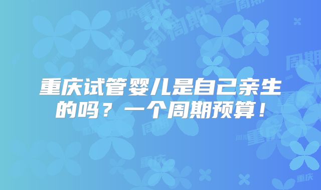重庆试管婴儿是自己亲生的吗?一个周期预算!