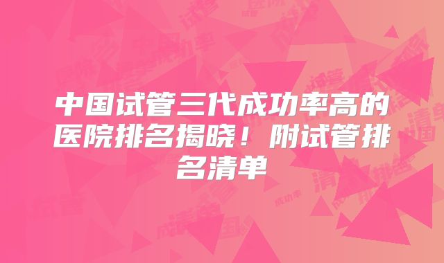 中国试管三代成功率高的医院排名揭晓！附试管排名清单