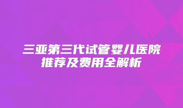 三亚第三代试管婴儿医院推荐及费用全解析