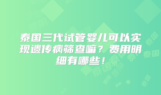 泰国三代试管婴儿可以实现遗传病筛查嘛?费用明细有哪些!
