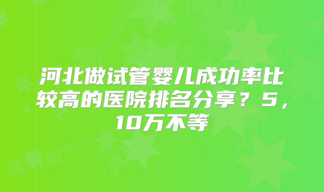 河北做试管婴儿成功率比较高的医院排名分享?5,10万不等