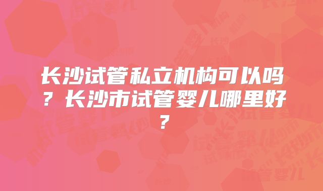 长沙试管私立机构可以吗？长沙市试管婴儿哪里好？