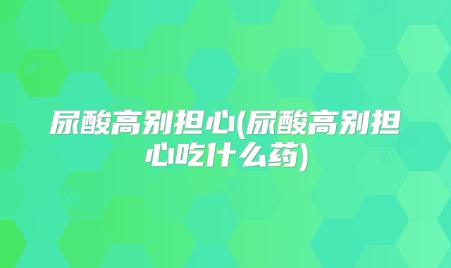 尿酸高别担心(尿酸高别担心吃什么药)