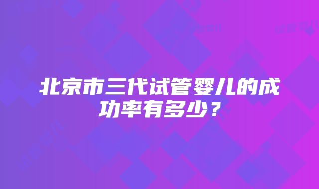 北京市三代试管婴儿的成功率有多少?