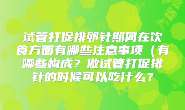 试管打促排卵针期间在饮食方面有哪些注意事项（有哪些构成？做试管打促排针的时候可以吃什么？