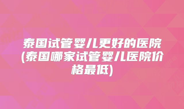 泰国试管婴儿更好的医院(泰国哪家试管婴儿医院价格最低)