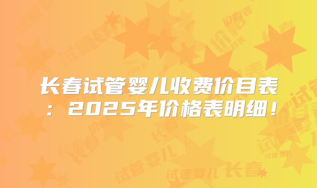 长春试管婴儿收费价目表：2025年价格表明细！