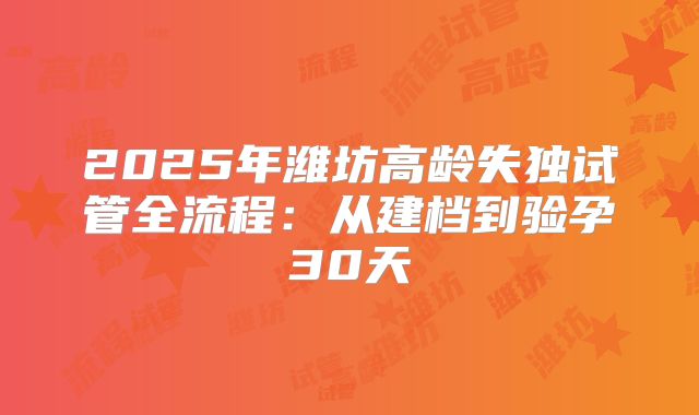 2025年潍坊高龄失独试管全流程:从建档到验孕30天