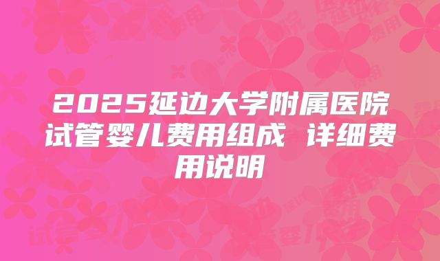 2025延边大学附属医院试管婴儿费用组成 详细费用说明
