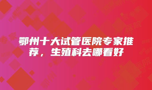 鄂州十大试管医院专家推荐，生殖科去哪看好
