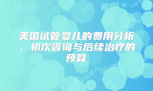 美国试管婴儿的费用分析，初次咨询与后续治疗的预算