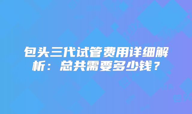 包头三代试管费用详细解析：总共需要多少钱？