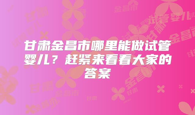 甘肃金昌市哪里能做试管婴儿？赶紧来看看大家的答案