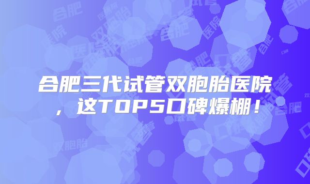 合肥三代试管双胞胎医院，这TOP5口碑爆棚！